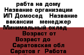 рабта на дому › Название организации ­ ИП Домосед › Название вакансии ­ менеджер › Минимальный оклад ­ 25 000 › Возраст от ­ 22 › Возраст до ­ 69 - Саратовская обл., Саратов г. Работа » Вакансии   